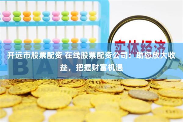 开远市股票配资 在线股票配资公司：助您放大收益，把握财富机遇