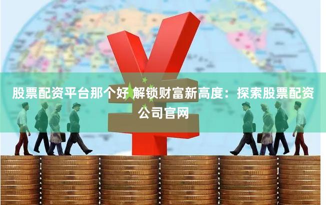 股票配资平台那个好 解锁财富新高度：探索股票配资公司官网