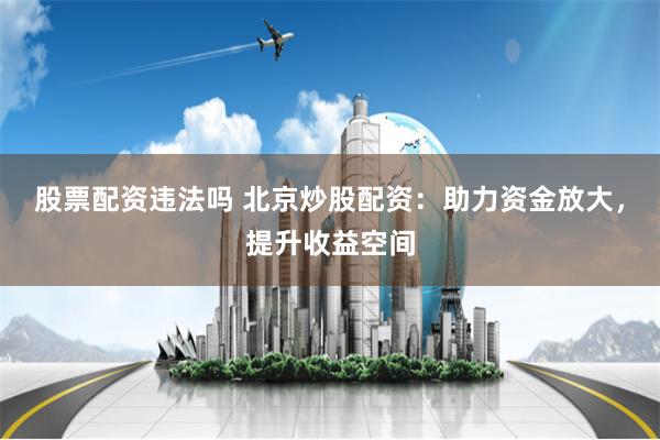 股票配资违法吗 北京炒股配资：助力资金放大，提升收益空间