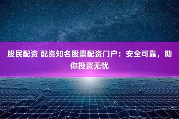 股民配资 配资知名股票配资门户：安全可靠，助你投资无忧