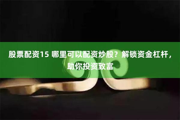 股票配资15 哪里可以配资炒股？解锁资金杠杆，助你投资致富