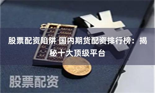 股票配资陷阱 国内期货配资排行榜：揭秘十大顶级平台