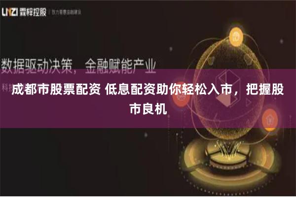 成都市股票配资 低息配资助你轻松入市，把握股市良机