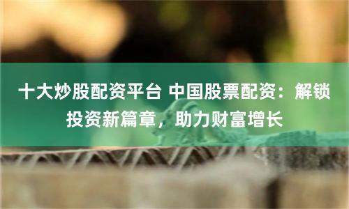 十大炒股配资平台 中国股票配资：解锁投资新篇章，助力财富增长