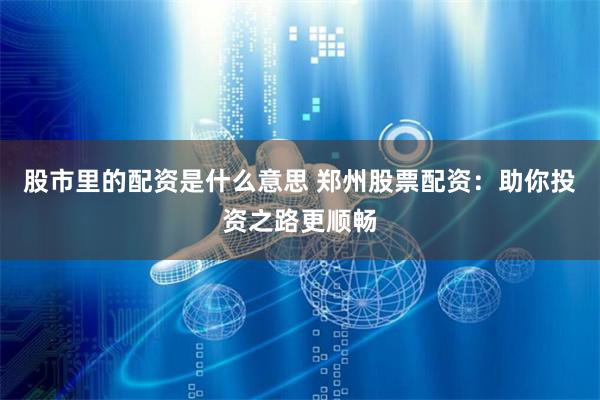 股市里的配资是什么意思 郑州股票配资：助你投资之路更顺畅