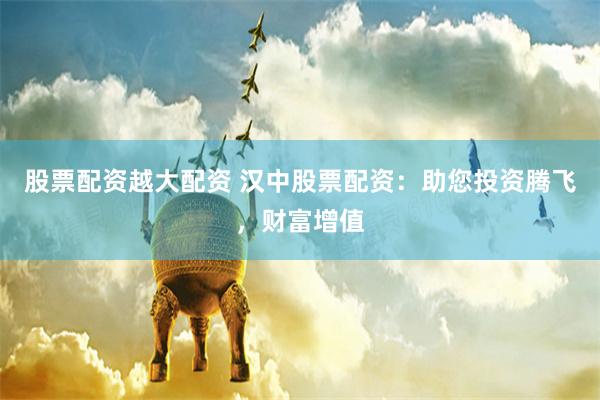 股票配资越大配资 汉中股票配资：助您投资腾飞，财富增值