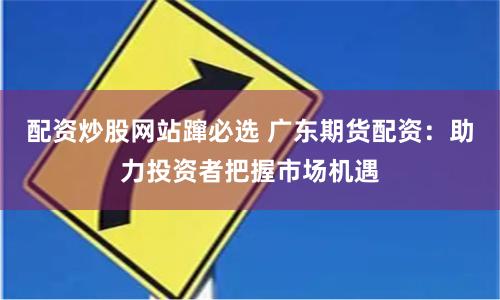配资炒股网站蹿必选 广东期货配资：助力投资者把握市场机遇