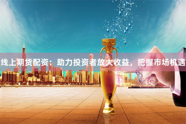 线上期货配资：助力投资者放大收益，把握市场机遇