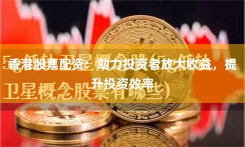 香港股票配资：助力投资者放大收益，提升投资效率