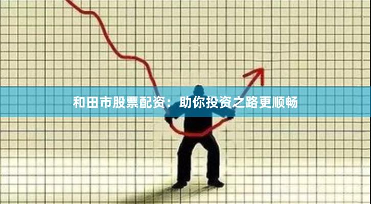 和田市股票配资：助你投资之路更顺畅