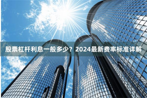 股票杠杆利息一般多少？2024最新费率标准详解